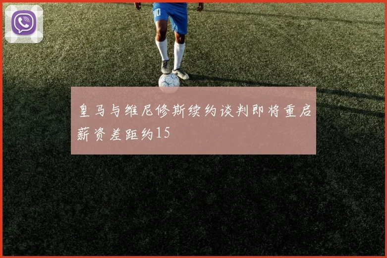 皇马与维尼修斯续约谈判即将重启薪资差距约15