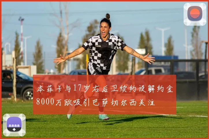 本菲卡与17岁右后卫续约设解约金8000万欧吸引巴萨切尔西关注