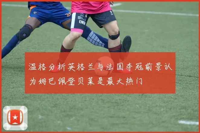 温格分析英格兰与法国夺冠前景认为姆巴佩登贝莱是最大热门