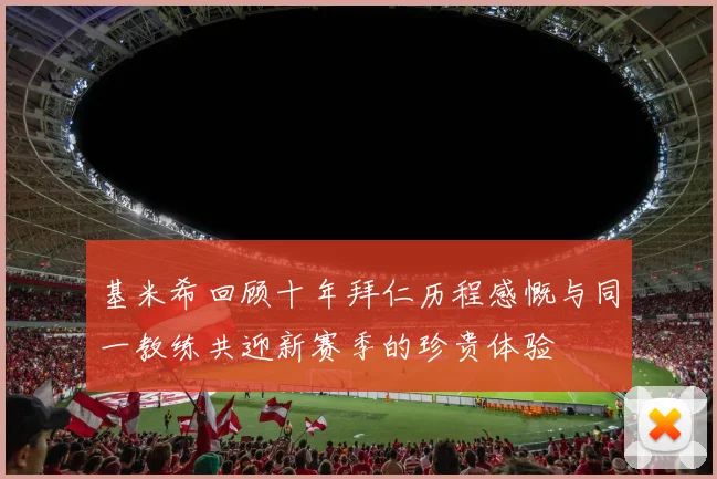 基米希回顾十年拜仁历程感慨与同一教练共迎新赛季的珍贵体验