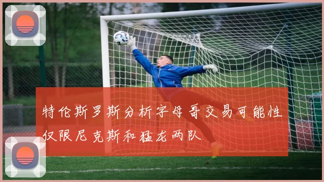 特伦斯罗斯分析字母哥交易可能性仅限尼克斯和猛龙两队