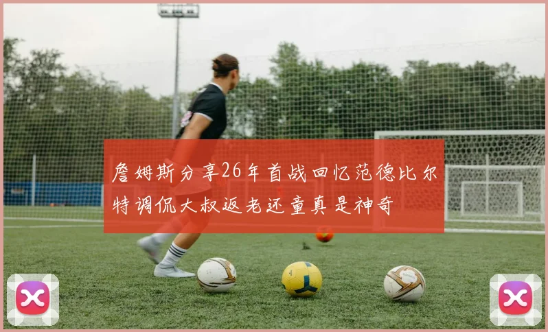 詹姆斯分享26年首战回忆范德比尔特调侃大叔返老还童真是神奇