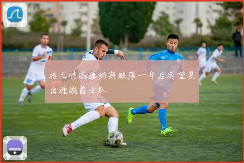 格兰特威廉姆斯缺席一年后有望复出迎战爵士队