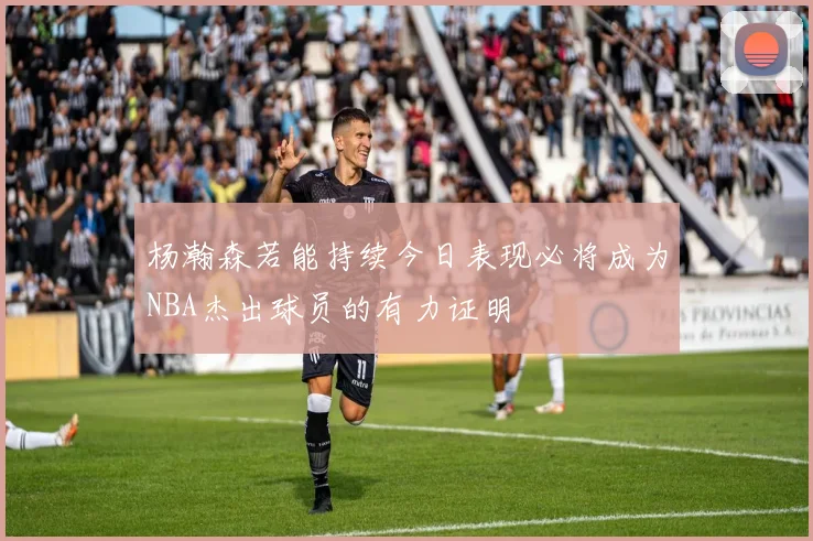 杨瀚森若能持续今日表现必将成为NBA杰出球员的有力证明