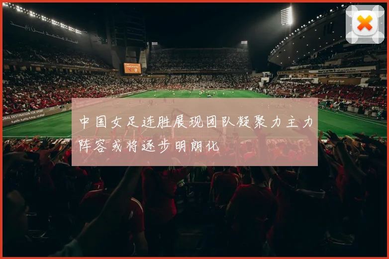 中国女足连胜展现团队凝聚力主力阵容或将逐步明朗化