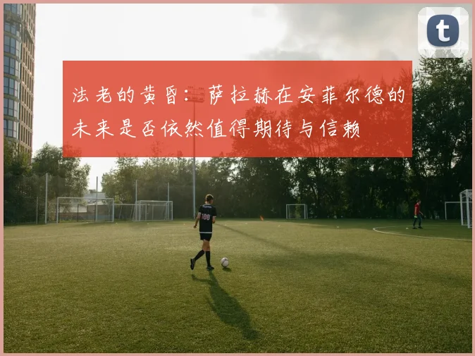 法老的黄昏：萨拉赫在安菲尔德的未来是否依然值得期待与信赖