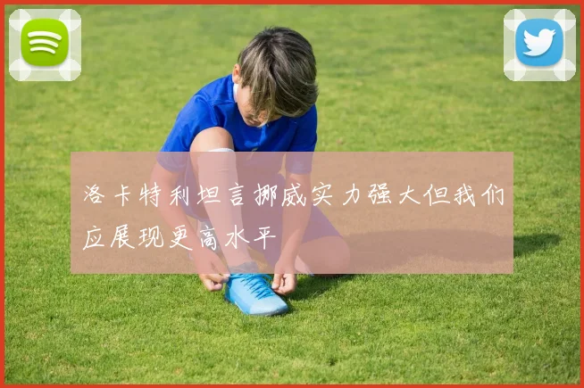 洛卡特利坦言挪威实力强大但我们应展现更高水平