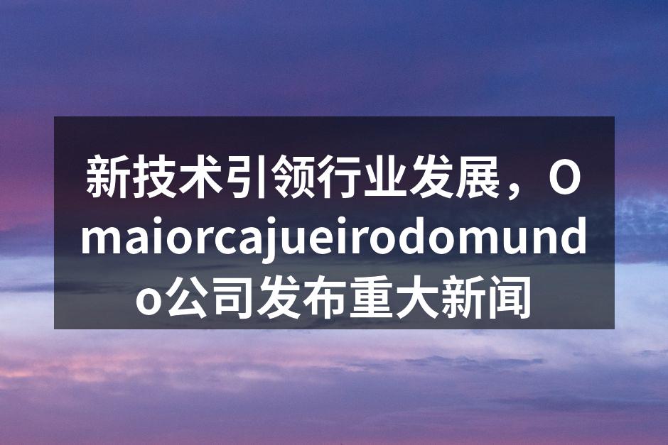 新技术引领行业发展，Omaiorcaju